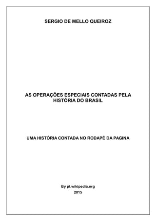 SERGIO DE MELLO QUEIROZ
AS OPERAÇÕES ESPECIAIS CONTADAS PELA
HISTÓRIA DO BRASIL
UMA HISTÓRIA CONTADA NO RODAPÉ DA PAGINA
By pt.wikipedia.org
2015
 