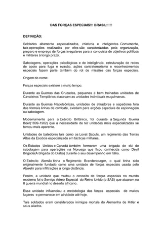 DAS FORÇAS ESPECIAIS!!! BRASIL!!!!!
DEFINIÇÃO:
Soldados altamente especializados, criativos e inteligentes. Comumente,
tais operações realizadas por eles são caracterizadas pela organização,
preparo e emprego de forças irregulares para a conquista de objetivos políticos
e militares à longo prazo.
Sabotagens, operações psicológicas e de inteligência, estruturação de redes
de apoio para fuga e evasão, ações contraterrorismo e reconhecimentos
especiais fazem parte também do rol de missões das forças especiais.
Origem do nome:
Forças especiais existem a muito tempo.
Durante as Guerras das Cruzadas, pequenas e bem treinadas unidades de
Cavaleiros Templários atacavam as unidades individuais muçulmanas.
Durante as Guerras Napoleónicas, unidades de atiradores e sapadores fora
das formais linhas de combate, existiam para acções especiais de espionagem
ou sabotagem.
Modernamente para o Exército Britânico, foi durante a Segunda Guerra
Boer(1899-1902) que a necessidade de ter unidades mais especializadas se
tornou mais aparente.
Unidades de batedores tais como os Lovat Scouts, um regimento das Terras
Altas da Escócia especializado em tácticas militares.
Os Estados Unidos e Canadá também formaram uma brigada de ski de
sabotagem para operações na Noruega que ficou conhecida como Devil
Brigade(A Brigada do Diabo) durante o seu desempenho em Itália.
O Exército Alemão tinha o Regimento Brandenburger, o qual tinha sido
originalmente fundado como uma unidade de forças especiais usada pelo
Abwehr para infiltrações a longa distância.
Porém, a unidade que mudou o conceito de forças especiais no mundo
moderno foi o Serviço Aéreo Especial do Reino Unido (o SAS) que atuaram na
II guerra mundial no deserto africano.
Essa unidade influenciou a metodologia das forças especiais de muitos
lugares e permanece em atividade até hoje.
Tais soldados eram considerados inimigos mortais da Alemanha de Hitler e
seus aliados.
 