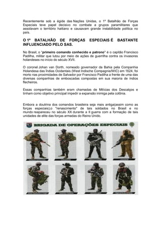 Recentemente sob a égide das Nações Unidas, o 1º Batalhão de Forças
Especiais teve papel decisivo no combate a grupos paramilitares que
assolavam o território haitiano e causavam grande instabilidade política no
país.
O 1º BATALHÃO DE FORÇAS ESPECIAIS É BASTANTE
INFLUENCIADO PELO SAS.
No Brasil, o “primeiro comando conhecido e patrono" é o capitão Francisco
Padilha, militar que lutou por meio de ações de guerrilha contra os invasores
holandeses no início do século XVII.
O coronel Johan van Dorth, nomeado governador da Bahia pela Companhia
Holandesa das Índias Ocidentais (West Indische Compagnie/WIC) em 1624, foi
morto nas proximidades de Salvador por Francisco Padilha a frente de uma das
diversas companhias de emboscadas compostas em sua maioria de índios
flecheiros.
Essas companhias também eram chamadas de Milícias dos Descalços e
tinham como objetivo principal impedir a expansão inimiga pela colônia.
Embora a doutrina dos comandos brasileira seja mais antiga(assim como as
forças especiais),o "renascimento" de tais soldados no Brasil e no
mundo reapareceu no século XX durante a II guerra com a formação de tais
unidades de elite das forças armadas do Reino Unido.
 