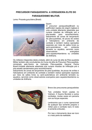 PRECURSOR PARAQUEDISTA: A VERDADEIRA ELITE DO
PARAQUEDISMO MILITAR.
Lema: Procede,guia,lidera.(Brasil)
Quem:
O precursor paraquedisa(Brasil) ou
patfhinder( nações de origem inglesa) é
uma unidade altamente adestrada que
cumpre missões de infiltração pré e
pós-assalto para reconhecimento,
balizamento de zonas de lançamento
de pára-quedistas, de pouso de aviões
e helicópteros em ambiente de
combate e também realiza operações
especiais por meio de saltos livres ou
semi-automáticos em ambiente
terrestre ou aquático, servindo como
observadores avançados
para caçasbombardeiros ou unidades
de Artilharia.
Os militares integrantes desta unidade, além do curso de elite de Pára-quedista
Militar também são concludentes do Curso de elite de Precursor Pára-quedista,
ministrado pelo Centro de Instrução Pára-quedista General Penha
Brasil.Unidade altamente adestrada que cumpre missões de infiltração pré e
pós-assalto aeroterrestre para reconhecimento,
balizamento de zonas de lançamento de pára-quedistas, de pouso de aviões e
helicópteros em ambiente de combate e também realiza operações especiais
por meio de saltos livres ou semi-automáticos em ambiente terrestre ou
aquático, servindo como observadores avançados para caçasbombardeiros ou
unidades de Artilharia.
Breve dos precursores paraquedistas
Tais unidades foram usadas no
Vietnam, II Guerra Mundial e outros
combates, muitas vezes em parceria
com as forças especiais.
Lembramos que o curso operacional
de qualquer tipo somente prepara o
militar para o combate real.( O resto
é somente embuste).
Por isso o treinamento deve ser duro
e o mais perto da realidade.
 