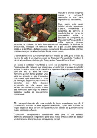 Instrutor e alunos chegando
mapas e azimute.A
orientação é uma parte
importante do treinamento.
Para quem: este curso
habilita oficiais, aspirantes-
a-oficial, subtenentes e
sargentos de carreira já
concludentes do curso de
paraquedista militar a
servirem na Companhia de
Precursores Paraquedista, o
militar aprende técnicas
especiais de combate, de salto livre operacional, lançamento de equipes de
precursores, infiltração em território hostil pré e pós assalto aeroterrestre
aliado, e a identificar e balizar zonas de lançamento de paraquedistas, informar
posições inimigas para bombardeio, dentre outras coisas.
O concludente deste curso também torna-se mestre de salto, pois o curso de
mestre de salto é um nível do curso de Precursor Paraquedista. Também é
ministrado no Centro de Instrução Paraquedista General Penha Brasil.
Os cabos e soldados voluntários a servir na Companhia de Precursores
Paraquedista são militares que passam por um criterioso processo de seleção
antes e durante a incorporação na unidade, apenas militares já paraquedistas e
com um ano ou mais na Força
Terrestre, podem tentar pleitear uma
vaga na unidade, e são brevetados
precursores após concluírem o curso
de formação específico para cabos e
soldados, que tem duração
aproximada de três meses, que
explora ao máximo o caráter prático
das instruções, sem exigir no entanto
aspectos ligados ao planejamento
operacional.
PS: paraquedistas não são uma unidade de forças especias,ou seja.não é
considerada unidade de elite especializada.Porém, como todo soldado de
forças especiais deve ser um paraquedista,muitos desses se qualificam como
forças especiais no futuro.
O precursor paraquedista é considerado elite pois é um soldado
altamente profissional e importante para todas forças armadas além de possuir
um treinamento diferenciado do paraquedista normal.
 