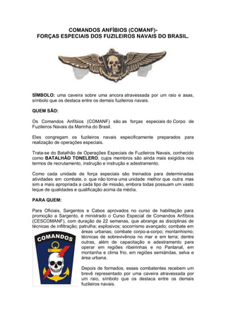 COMANDOS ANFÍBIOS (COMANF)-
FORÇAS ESPECIAIS DOS FUZILEIROS NAVAIS DO BRASIL.
SÍMBOLO: uma caveira sobre uma ancora atravessada por um raio e asas,
símbolo que os destaca entre os demais fuzileiros navais.
QUEM SÃO:
Os Comandos Anfíbios (COMANF) são as forças especiais do Corpo de
Fuzileiros Navais da Marinha do Brasil.
Eles congregam os fuzileiros navais especificamente preparados para
realização de operações especiais.
Trata-se do Batalhão de Operações Especiais de Fuzileiros Navais, conhecido
como BATALHÃO TONELERO, cujos membros são ainda mais exigidos nos
termos de recrutamento, instrução e instrução e adestramento.
Como cada unidade de força especiais são treinados para determinadas
atividades em combate, o que não torna uma unidade melhor que outra mas
sim a mais apropriada a cada tipo de missão, embora todas possuam um vasto
leque de qualidades e qualificação acima da média.
PARA QUEM:
Para Oficiais, Sargentos e Cabos aprovados no curso de habilitação para
promoção a Sargento, é ministrado o Curso Especial de Comandos Anfíbios
(CESCOMANF), com duração de 22 semanas, que abrange as disciplinas de
técnicas de infiltração; patrulha; explosivos; socorrismo avançado; combate em
áreas urbanas; combate corpo-a-corpo; montanhismo;
técnicas de sobrevivência no mar e em terra; dentre
outras, além de capacitação e adestramento para
operar em regiões ribeirinhas e no Pantanal, em
montanha e clima frio, em regiões semiáridas, selva e
área urbana.
Depois de formados, esses combatentes recebem um
brevê representado por uma caveira atravessada por
um raio, símbolo que os destaca entre os demais
fuzileiros navais.
 