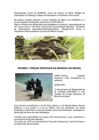 Paraquedista, Curso de DOMPSA, Curso de Guerra na Selva, Estágio de
Operações na Caatinga, Estágio de Operações no Pantanal, entre outros.
Na própria unidade realizam o Curso Expedito de Salto Livre (CEXSAL) e o
Curso Expedito de Mergulho Autônomo (C-EXP-MAUT).
Alguns militares são designados para estagiarem no exterior, especializando-se
em cursos como o "All Arms Commando Course"(Royal Marines), "Comando
de Operaciones Especiales"(Marina/Espanha), "Rangers"(US Army) e
"Anphibious Reconnaisance Course"(US Marine Corps).
Comanfs em ação
GRUMEC: FORÇAS ESPECIAIS DA MARINHA DO BRASIL
LEMA: Fortuna audaces
sequitur(a sorte acompanha os
audazes)
QUEM SÃO:
O Grupamento de Mergulhadores
de Combate (GRUMEC) é uma
unidade de Forças Especiais da
Marinha do Brasil.
Com doutrina semelhante a do US Navy Seals e a do Special Boats Service
britânico, a sua função é a de se infiltrar, sem ser percebida, em áreas
litorâneas e ribeirinhas, e executar tarefas como reconhecimento, sabotagem e
destruição de alvos de valor estratégico.
Também são especialistas em guerra não convencional, o que caracteriza a
sua doutrina de forças especiais.
Foi criado em 1974 e é subordinado à Força de Submarinos, que lhe fornece o
principal meio de transporte.
 