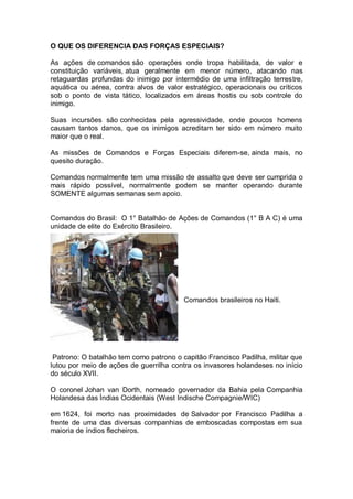 O QUE OS DIFERENCIA DAS FORÇAS ESPECIAIS?
As ações de comandos são operações onde tropa habilitada, de valor e
constituição variáveis, atua geralmente em menor número, atacando nas
retaguardas profundas do inimigo por intermédio de uma infiltração terrestre,
aquática ou aérea, contra alvos de valor estratégico, operacionais ou críticos
sob o ponto de vista tático, localizados em áreas hostis ou sob controle do
inimigo.
Suas incursões são conhecidas pela agressividade, onde poucos homens
causam tantos danos, que os inimigos acreditam ter sido em número muito
maior que o real.
As missões de Comandos e Forças Especiais diferem-se, ainda mais, no
quesito duração.
Comandos normalmente tem uma missão de assalto que deve ser cumprida o
mais rápido possível, normalmente podem se manter operando durante
SOMENTE algumas semanas sem apoio.
Comandos do Brasil: O 1° Batalhão de Ações de Comandos (1° B A C) é uma
unidade de elite do Exército Brasileiro.
Comandos brasileiros no Haiti.
Patrono: O batalhão tem como patrono o capitão Francisco Padilha, militar que
lutou por meio de ações de guerrilha contra os invasores holandeses no início
do século XVII.
O coronel Johan van Dorth, nomeado governador da Bahia pela Companhia
Holandesa das Índias Ocidentais (West Indische Compagnie/WIC)
em 1624, foi morto nas proximidades de Salvador por Francisco Padilha a
frente de uma das diversas companhias de emboscadas compostas em sua
maioria de índios flecheiros.
 