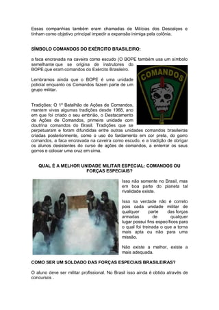 Essas companhias também eram chamadas de Milícias dos Descalços e
tinham como objetivo principal impedir a expansão inimiga pela colônia.
SÍMBOLO COMANDOS DO EXÉRCITO BRASILEIRO:
a faca encravada na caveira como escudo (O BOPE também usa um símbolo
semelhante que se origina de instrutores do
BOPE,que eram comandos do Exército Brasileiro.
Lembramos ainda que o BOPE é uma unidade
policial enquanto os Comandos fazem parte de um
grupo militar.
Tradições: O 1º Batalhão de Ações de Comandos,
mantem vivas algumas tradições desde 1968, ano
em que foi criado o seu embrião, o Destacamento
de Ações de Comandos, primeira unidade com
doutrina comandos do Brasil. Tradições que se
perpetuaram e foram difundidas entre outras unidades comandos brasileiras
criadas posteriormente, como o uso do fardamento em cor preta, do gorro
comandos, a faca encravada na caveira como escudo, e a tradição de obrigar
os alunos desistentes do curso de ações de comandos, a enterrar os seus
gorros e colocar uma cruz em cima.
QUAL É A MELHOR UNIDADE MILITAR ESPECIAL: COMANDOS OU
FORÇAS ESPECIAIS?
Isso não somente no Brasil, mas
em boa parte do planeta tal
rivalidade existe.
Isso na verdade não é correto
pois cada unidade militar de
qualquer parte das forças
armadas de qualquer
lugar possui fins específicos para
o qual foi treinada o que a torna
mais apta ou não para uma
missão.
Não existe a melhor, existe a
mais adequada.
COMO SER UM SOLDADO DAS FORÇAS ESPECIAIS BRASILEIRAS?
O aluno deve ser militar profissional. No Brasil isso ainda é obtido através de
concursos .
 