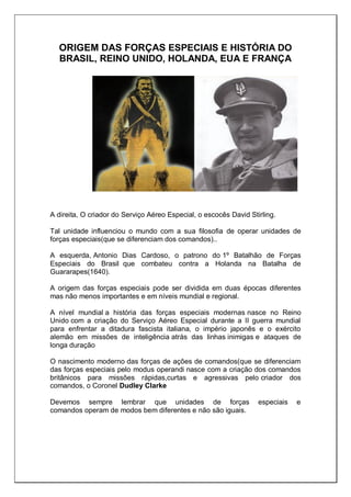 ORIGEM DAS FORÇAS ESPECIAIS E HISTÓRIA DO
BRASIL, REINO UNIDO, HOLANDA, EUA E FRANÇA
A direita, O criador do Serviço Aéreo Especial, o escocês David Stirling.
Tal unidade influenciou o mundo com a sua filosofia de operar unidades de
forças especiais(que se diferenciam dos comandos)..
A esquerda, Antonio Dias Cardoso, o patrono do 1º Batalhão de Forças
Especiais do Brasil que combateu contra a Holanda na Batalha de
Guararapes(1640).
A origem das forças especiais pode ser dividida em duas épocas diferentes
mas não menos importantes e em níveis mundial e regional.
A nível mundial a história das forças especiais modernas nasce no Reino
Unido com a criação do Serviço Aéreo Especial durante a II guerra mundial
para enfrentar a ditadura fascista italiana, o império japonês e o exército
alemão em missões de inteligência atrás das linhas inimigas e ataques de
longa duração
O nascimento moderno das forças de ações de comandos(que se diferenciam
das forças especiais pelo modus operandi nasce com a criação dos comandos
britânicos para missões rápidas,curtas e agressivas pelo criador dos
comandos, o Coronel Dudley Clarke
Devemos sempre lembrar que unidades de forças especiais e
comandos operam de modos bem diferentes e não são iguais.
 