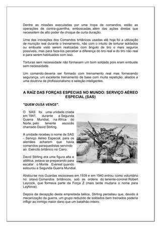 Dentre as missões executadas por uma tropa de comandos, estão as
operações de contra-guerrilha, emboscadas, além das ações diretas que
necessitem de alto poder de choque de curta duração.
Uma das inovações dos Comandos britânicos usadas até hoje foi a utilização
de munição real durante o treinamento, não com o intuito de torturar soldados
ou embuste visto serem realizadas com ângulo de tiro o mais seguros
possíveis, mas para faze-los perceber a diferença do tiro real e do tiro não real
e para serem habituados com isso.
Torturas sem necessidade não formavam um bom soldado pois eram embuste
sem necessidade.
Um comando deveria ser formado com treinamento real mas fornecendo
segurança, um excelente treinamento de base com muita repetição, aliados a
uma doutrina de profissionalismo e seleção inteligentes.
A RAÍZ DAS FORÇAS ESPECIAS NO MUNDO: SERVIÇO AÉREO
ESPECIAL (SAS)
"QUEM OUSA VENCE".
O SAS foi uma unidade criada
em 1941, durante a Segunda
Guerra Mundial, na África do
Norte, pelo tenente escocês
chamado David Stirling.
A unidade recebeu o nome de SAS
- Serviço Aéreo Especial, para os
alemães acharem que havia
comandos paraquedistas servindo
ao Exército britânico no Cairo.
David Stirling era uma figura alta e
atlética, estava se preparando para
escalar o Monte Everest quando
estourou a Segunda Guerra Mundial.
Alistou-se nos Guardas escoceses em 1939 e em 1940 entrou como voluntário
no oitavo Comandos britânicos, sob as ordens do tenente-coronel Robert
Laycock, que formava parte da Força Z (mais tarde mudaria o nome para
Layforce).
Depois da decepção desta empreitada bélica, Stirling percebeu que, devido à
mecanização da guerra, um grupo reduzido de soldados bem treinados poderia
infligir ao inimigo maior dano que um batalhão inteiro.
 
