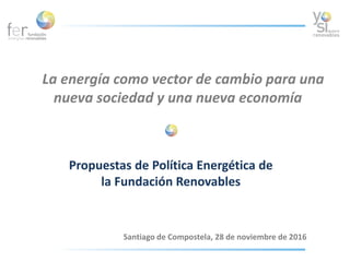La energía como vector de cambio para una
nueva sociedad y una nueva economía
Santiago de Compostela, 28 de noviembre de 2016
Propuestas de Política Energética de
la Fundación Renovables
 