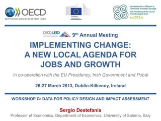9th Annual Meeting

        IMPLEMENTING CHANGE:
       A NEW LOCAL AGENDA FOR
          JOBS AND GROWTH
 In co-operation with the EU Presidency, Irish Government and Pobal

             26-27 March 2013, Dublin-Kilkenny, Ireland

WORKSHOP G: DATA FOR POLICY DESIGN AND IMPACT ASSESSMENT

                           Sergio Destefanis
Professor of Economics, Department of Economics, University of Salerno, Italy
 