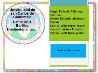 Sergio Eduardo Velásquez
Martínez
Gerson Eduardo Alvarado
Mérida
Cecilia Isabel Pérez Mayen
Juana Francisco Francisco
Mayra Lizett Juan Gómez
PEPBI III CICLO 2016
Universidad de
san Carlos de
Guatemala
Santa Cruz
Barillas
Huehuetenango…
 