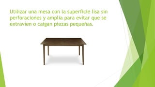 Utilizar una mesa con la superficie lisa sin
perforaciones y amplia para evitar que se
extravíen o caigan piezas pequeñas.
 