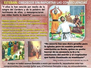 “Y ellos le han vencido por medio de la
sangre del Cordero y de la palabra del
testimonio de ellos, y menospreciaron
sus vidas hasta la muerte” (Apocalipsis 12:11)
Esteban estaba “lleno del Espíritu Santo”
(Hechos 6:3) y no vaciló en dar testimonio hasta
las últimas consecuencias.
Aunque sus enemigos “no podían resistir a la
sabiduría y al Espíritu con que hablaba” (Hechos
6:10), no fueron convencidos por su testimonio,
sino por su obediencia ante el martirio.
“Su muerte fue una dura prueba para
la iglesia; pero en cambio produjo
convicción en Saulo, quien no podía
borrar de su memoria la fe y la
constancia del mártir y el resplandor
que había iluminado su semblante”
Elena G. de White, Los hechos de los apóstoles, cap. 10, p. 83
Aunque no todos seamos llamados a morir por nuestra fe, necesitamos estar tan
comprometidos con nuestro Señor que, si fuéramos llamados a eso, no retrocederíamos.
 