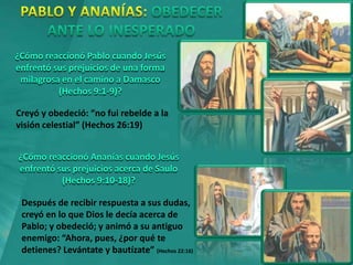 ¿Cómo reaccionó Pablo cuando Jesús
enfrentó sus prejuicios de una forma
milagrosa en el camino a Damasco
(Hechos 9:1-9)?
Creyó y obedeció: “no fui rebelde a la
visión celestial” (Hechos 26:19)
¿Cómo reaccionó Ananías cuando Jesús
enfrentó sus prejuicios acerca de Saulo
(Hechos 9:10-18)?
Después de recibir respuesta a sus dudas,
creyó en lo que Dios le decía acerca de
Pablo; y obedeció; y animó a su antiguo
enemigo: “Ahora, pues, ¿por qué te
detienes? Levántate y bautízate” (Hechos 22:16)
 