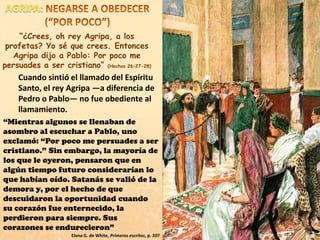 Cuando sintió el llamado del Espíritu
Santo, el rey Agripa —a diferencia de
Pedro o Pablo— no fue obediente al
llamamiento.
“Mientras algunos se llenaban de
asombro al escuchar a Pablo, uno
exclamó: “Por poco me persuades a ser
cristiano.” Sin embargo, la mayoría de
los que le oyeron, pensaron que en
algún tiempo futuro considerarían lo
que habían oído. Satanás se valió de la
demora y, por el hecho de que
descuidaron la oportunidad cuando
su corazón fue enternecido, la
perdieron para siempre. Sus
corazones se endurecieron”
Elena G. de White, Primeros escritos, p. 207
“¿Crees, oh rey Agripa, a los
profetas? Yo sé que crees. Entonces
Agripa dijo a Pablo: Por poco me
persuades a ser cristiano” (Hechos 26:27-28)
 