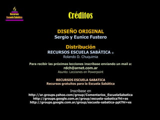 DISEÑO ORIGINAL
Sergio y Eunice Fustero
Distribución
RECURSOS ESCUELA SABÁTICA ©
Rolando D. Chuquimia
Para recibir las próximas lecciones inscríbase enviando un mail a:
rdch@arnet.com.ar
Asunto: Lecciones en Powerpoint
RECURSOS ESCUELA SABATICA
Recursos gratuitos para la Escuela Sabática
Inscríbase en
http://ar.groups.yahoo.com/group/Comentarios_EscuelaSabatica
http://groups.google.com.ar/group/escuela-sabatica?hl=es
http://groups.google.com.ar/group/escuela-sabatica-ppt?hl=es
Créditos
 