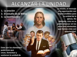 La misión, el mensaje
y la organización son
imprescindibles para
la unidad de la
iglesia. No
obstante, ésta no se
podrá alcanzar sin los
otros tres elementos
que hemos visto con
anterioridad.
1. La oración
2. El estudio de la Biblia
3. La testificación
Estos son los elementos
poderosos que
crean, fomentan y
sostienen la unidad de
 