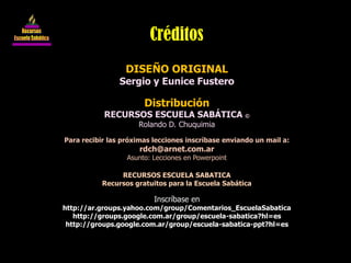 DISEÑO ORIGINAL
Sergio y Eunice Fustero
Distribución
RECURSOS ESCUELA SABÁTICA ©
Rolando D. Chuquimia
Para recibir las próximas lecciones inscríbase enviando un mail a:
rdch@arnet.com.ar
Asunto: Lecciones en Powerpoint
RECURSOS ESCUELA SABATICA
Recursos gratuitos para la Escuela Sabática
Inscríbase en
http://ar.groups.yahoo.com/group/Comentarios_EscuelaSabatica
http://groups.google.com.ar/group/escuela-sabatica?hl=es
http://groups.google.com.ar/group/escuela-sabatica-ppt?hl=es
Créditos
 