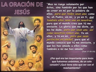 “Mas no ruego solamente por
éstos, sino también por los que han
de creer en mí por la palabra de
ellos, para que todos sean uno; como
tú, oh Padre, en mí, y yo en ti, que
también ellos sean uno en nosotros;
para que el mundo crea que tú me
enviaste. La gloria que me diste, yo
les he dado, para que sean uno, así
como nosotros somos uno. Yo en
ellos, y tú en mí, para que sean
perfectos en unidad, para que el
mundo conozca que tú me enviaste, y
que los has amado a ellos como
también a mí me has amado”
(Juan 17:20-23)
¿Por qué era tan importante para Jesús
que fuésemos unánimes, de un solo
corazón? ¿Qué tiene esto que ver con el
reavivamiento?
 