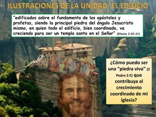 “edificados sobre el fundamento de los apóstoles y
profetas, siendo la principal piedra del ángulo Jesucristo
mismo, en quien todo el edificio, bien coordinado, va
creciendo para ser un templo santo en el Señor” (Efesios 2:20-21)
¿Cómo puedo ser
una “piedra viva” (2
Pedro 2:5) que
contribuya al
crecimiento
coordinado de mi
iglesia?
 