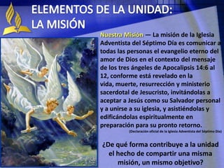 Nuestra Misión — La misión de la Iglesia
Adventista del Séptimo Día es comunicar a
todas las personas el evangelio eterno del
amor de Dios en el contexto del mensaje
de los tres ángeles de Apocalipsis 14:6 al
12, conforme está revelado en la
vida, muerte, resurrección y ministerio
sacerdotal de Jesucristo, invitándolas a
aceptar a Jesús como su Salvador personal
y a unirse a su iglesia, y asistiéndolas y
edificándolas espiritualmente en
preparación para su pronto retorno.
(Declaración oficial de la Iglesia Adventista del Séptimo Día)
¿De qué forma contribuye a la unidad
el hecho de compartir una misma
misión, un mismo objetivo?
 