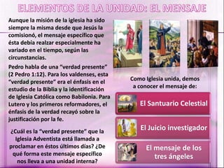 Aunque la misión de la iglesia ha sido
siempre la misma desde que Jesús la
comisionó, el mensaje específico que
ésta debía realzar especialmente ha
variado en el tiempo, según las
circunstancias.
Pedro habla de una “verdad presente”
(2 Pedro 1:12). Para los valdenses, esta
“verdad presente” era el énfasis en el
estudio de la Biblia y la identificación
de Iglesia Católica como Babilonia. Para
Lutero y los primeros reformadores, el
énfasis de la verdad recayó sobre la
justificación por la fe.
¿Cuál es la “verdad presente” que la
Iglesia Adventista está llamada a
proclamar en éstos últimos días? ¿De
qué forma este mensaje específico
nos lleva a una unidad interna?
Como Iglesia unida, demos
a conocer el mensaje de:
El Santuario Celestial
El Juicio investigador
El mensaje de los
tres ángeles
 