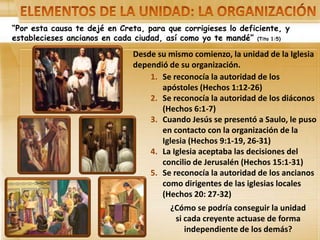 “Por esta causa te dejé en Creta, para que corrigieses lo deficiente, y
establecieses ancianos en cada ciudad, así como yo te mandé” (Tito 1:5)
Desde su mismo comienzo, la unidad de la Iglesia
dependió de su organización.
1. Se reconocía la autoridad de los
apóstoles (Hechos 1:12-26)
2. Se reconocía la autoridad de los diáconos
(Hechos 6:1-7)
3. Cuando Jesús se presentó a Saulo, le puso
en contacto con la organización de la
Iglesia (Hechos 9:1-19, 26-31)
4. La Iglesia aceptaba las decisiones del
concilio de Jerusalén (Hechos 15:1-31)
5. Se reconocía la autoridad de los ancianos
como dirigentes de las iglesias locales
(Hechos 20: 27-32)
¿Cómo se podría conseguir la unidad
si cada creyente actuase de forma
independiente de los demás?
 