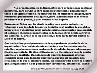 “La organización era indispensable para proporcionar sostén al
ministerio, para dirigir la obra en nuevos territorios, para proteger
tanto a las iglesias como a los ministros de los miembros indignos, para
retener las propiedades de la iglesia, para la publicación de la verdad
por medio de la prensa, y para muchos otros objetos…
Buscamos al Señor con ferviente oración para poder entender su
voluntad, y nos fue dada luz por su Espíritu en el sentido de que debía
haber orden y disciplina cabal en la iglesia: la organización era esencial.
El sistema y el orden se manifiestan en todas las obras de Dios a través
del universo. El orden es la ley del cielo, y debe ser la ley del pueblo de
Dios en la tierra…
Que nadie albergue el pensamiento de que podemos prescindir de la
organización. La erección de esta estructura nos ha costado mucho
estudio y muchas oraciones en demanda de sabiduría, que sabemos que
Dios ha contestado. Ha sido edificada por su dirección, a base de mucho
sacrificio y conflicto. Que ninguno de nuestros hermanos esté tan
engañado como para intentar derribarla, porque así crearíais una
situación en la que ni siquiera soñáis. En el nombre del Señor os declaro
que la organización ha de permanecer, fortalecida, establecida, fijada”
Elena G. de White, Testimonios para los ministros, cap. 1, pp. 26, 28
 