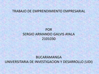 TRABAJO DE EMPRENDIMIENTO EMPRESARIAL



                     POR
         SERGIO ARMANDO GALVIS AYALA
                   2101030



                  BUCARAMANGA
UNIVERSITARIA DE INVESTIGACION Y DESARROLLO (UDI)
 