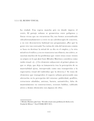 113
3.3.1 EL RUIDO VISUAL
La ciudad. Una espesa mancha gris en donde impera el
estrés. El paisaje urbano se geometriza entre polígonos y
líneas rectas que no encuentran fin; nos hemos acostumbrado
«desafortunadamente» a vivir en un caleidoscopio de concreto,
y en este desconcierto habitual nos preguntamos ¿Por qué la
gente vive tan estresada? La rutina de vida del mexicano común
se basa en destinar la mitad de su día en el empleo, y la otra
mitad en el tráfico; y en ese transcurso tan efímero, tan estático, se
suscitan muchos de los problemas que -entre otras cosas- tienen
su origen en lo que José Luis Méndez Martínez considera como
ruido visual: «[...] Un elemento subyacente al primer plano en
que se aloja, que deja su inmanencia tras la percepción de su
materialidad ajena, interpretada como una transgresión a la
expectativa visual del individuo que la detecta.»1
Se trata de
elementos que transgreden el espacio urbano provocando una
alteración en la percepción del entorno: publicidad, graffitis,
estructuras añadidas, antenas, basura, automóviles, falta de
mantenimiento en construcciones, terrenos baldíos, cableado
aéreo y demás obstáculos son algunos de ellos.
1 Méndez Martínez, José Luis. “El ruido visual como problema de diseño en la
Ciudad de México”. Tesis UNAM, DCV 2015.
 