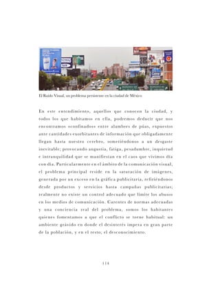 114
En este entendimiento, aquellos que conocen la ciudad, y
todos los que habitamos en ella, podremos deducir que nos
encontramos «confinados» entre alambres de púas, expuestos
ante cantidades exorbitantes de información que obligadamente
llegan hasta nuestro cerebro, sometiéndonos a un desgaste
inevitable; provocando angustia, fatiga, pesadumbre, inquietud
e intranquilidad que se manifiestan en el caos que vivimos día
con día. Particularmente en el ámbito de la comunicación visual,
el problema principal reside en la saturación de imágenes,
generada por un exceso en la gráfica publicitaria, refiriéndonos
desde productos y servicios hasta campañas publicitarias;
realmente no existe un control adecuado que limite los abusos
en los medios de comunicación. Carentes de normas adecuadas
y una conciencia real del problema, somos los habitantes
quienes fomentamos a que el conflicto se torne habitual: un
ambiente grávido en donde el desinterés impera en gran parte
de la población, y en el resto, el desconocimiento.
El Ruido Visual, un problema persistente en la ciudad de México
 