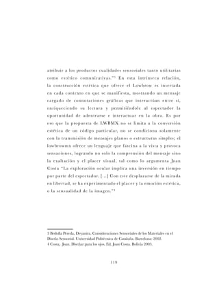 119
atribuir a los productos cualidades sensoriales tanto utilitarias
como estético comunicativas.”3
En esta intrínseca relación,
la construcción estética que ofrece el Lowbrow es insertada
en cada contexto en que se manifiesta, mostrando un mensaje
cargado de connotaciones gráficas que interactúan entre sí,
enriqueciendo su lectura y permitiéndole al espectador la
oportunidad de adentrarse e interactuar en la obra. Es por
eso que la propuesta de LWBMX no se limita a la conversión
estética de un código particular, no se condiciona solamente
con la transmisión de mensajes planos o estructuras simples; el
lowbrowmx ofrece un lenguaje que fascina a la vista y provoca
sensaciones, logrando no solo la comprensión del mensaje sino
la exaltación y el placer visual, tal como lo argumenta Joan
Costa “La exploración ocular implica una inversión en tiempo
por parte del espectador. [...] Con este desplazarse de la mirada
en libertad, se ha experimentado el placer y la emoción estética,
o la sensualidad de la imagen.”4
3 Bedolla Pereda, Deyanira. Consideraciones Sensoriales de los Materiales en el
Diseño Sensorial. Universidad Politécnica de Cataluña. Barcelona: 2002.
4 Costa, Joan. Diseñar para los ojos. Ed. Joan Costa. Bolivia 2003.	
 