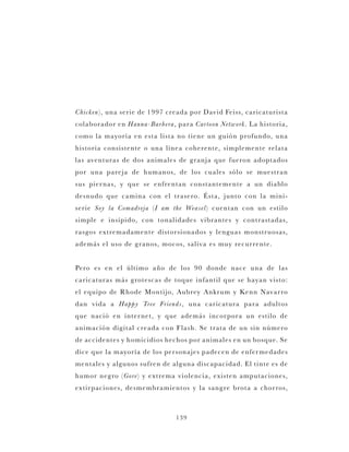 139
Chicken), una serie de 1997 creada por David Feiss, caricaturista
colaborador en Hanna-Barbera, para Cartoon Network. La historia,
como la mayoría en esta lista no tiene un guión profundo, una
historia consistente o una línea coherente, simplemente relata
las aventuras de dos animales de granja que fueron adoptados
por una pareja de humanos, de los cuales sólo se muestran
sus piernas, y que se enfrentan constantemente a un diablo
desnudo que camina con el trasero. Ésta, junto con la mini-
serie Soy la Comadreja (I am the Weasel) cuentan con un estilo
simple e insípido, con tonalidades vibrantes y contrastadas,
rasgos extremadamente distorsionados y lenguas monstruosas,
además el uso de granos, mocos, saliva es muy recurrente.
Pero es en el último año de los 90 donde nace una de las
caricaturas más grotescas de toque infantil que se hayan visto:
el equipo de Rhode Montijo, Aubrey Ankrum y Kenn Navarro
dan vida a Happy Tree Friends, una caricatura para adultos
que nació en internet, y que además incorpora un estilo de
animación digital creada con Flash. Se trata de un sin número
de accidentes y homicidios hechos por animales en un bosque. Se
dice que la mayoría de los personajes padecen de enfermedades
mentales y algunos sufren de alguna discapacidad. El tinte es de
humor negro (Gore) y extrema violencia, existen amputaciones,
extirpaciones, desmembramientos y la sangre brota a chorros,
 