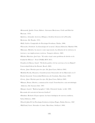 181
•Bronowski, Judith. Grant, Robert. Artesanos Mexicanos. Craft and Folk Art
Museum. 1978.
•Jiménez, Armando. Letreros, Dibujos y Grafitos Groseros de la Picardía
Mexicana. Ed. Posada. 1975.
•Hall, Calvin. Compendio de Psicología Freudiana. Paidos. 2006.
•Nietzsche, Friedrich. La Genealogía de la moral. Alianza Editorial, Madrid.1996.
•Marzano, Michela. La muerte como espectáculo. La difusión de la violencia en
internet y sus implicaciones estéticas. Tusquets editores. 2007.
•Méndez Martínez, José Luis. “El ruido visual como problema de diseño en la
Ciudad de México”. Tesis UNAM, DCV 2015.
•Cuadros de Bastos, Itanel. “El diseño gráfico: de las cavernas a la era Digital”.
Universidad Federal do Paraná. Brasil, 2003.
•Costa, Joan. Diseñar para los ojos. Ed. Joan Costa. Bolivia 2003.
•Bedolla Pereda, Deyanira. Consideraciones Sensoriales de los Materiales en el
Diseño Sensorial. Universidad Politécnica de Cataluña. Barcelona: 2002.
•Costa, Joan. Diseñar para los ojos. Ed. Joan Costa. Bolivia 2003.	
•Munari, Bruno. Diseño y comunicación visual. Contribución a una metodología
didáctica. Ed: Gustavo Gili. 1997
•Harper, Laurel. “Radical graphics”, Edit. Chronicle books, 1a Ed. 1999.
Rescatado del artículo de Interior Gráfico*
•Dawkins, Richard. El gen egoísta: las bases biológicas de nuestra conducta.
Salvat Editores, 2000.
•Flavell, John H. La Psicología Evolutiva de Jean Piaget, Paidos Iberica, 1987
•McCloud, Scott. Entender el cómic. Barcelona: Astiberri. 2004.
 