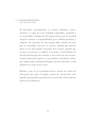 45
1.2.2 ESTILOS DESTACADOS
En la ilustración actual
El ilustrador contemporáneo es versátil, dinámico, activo,
eficiente; es capaz de crear realidades imposibles, apelando a
su creatividad e inteligencia. El rol que afronta ante la sociedad
requiere sensatez y responsabilidad, pero también gentileza y
simpatía. La narrativa de una imagen debe seducir, no solo
por su contenido, sino por su estética, aquella que penetra
hasta en los más hondos recuerdos del receptor, aquella que
encanta con gracia y se adhiere a la mente, convirtiéndose en
una fascinación para los sentidos; y así a través de este recurso,
la buena ilustración aparece en una infinita variedad de estilos,
que surgen como resultado del bagaje cultural o del modus vivendi
dispuesto en cada sector social.
Debido a que en la actualidad existen cientos de estilos de
ilustración por todo el mundo, trataré de circunscribir solo
aquellos que guardan una relación y/o anteceden al movimiento
Lowbrow de California.
 