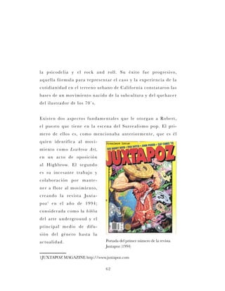 62
la psicodelia y el rock and roll. Su éxito fue progresivo,
aquella fórmula para representar el caos y la experiencia de la
cotidianidad en el terreno urbano de California constataron las
bases de un movimiento nacido de la subcultura y del quehacer
del ilustrador de los 70`s.
Existen dos aspectos fundamentales que le otorgan a Robert,
el puesto que tiene en la escena del Surrealismo pop. El pri-
mero de ellos es, como mencionaba anteriormente, que es él
quien identifica al movi-
miento como Lowbrow Art,
en un acto de oposición
al Highbrow. El segundo
es su incesante trabajo y
colaboración por mante-
ner a flote al movimiento,
creando la revista Juxta-
poz1
en el año de 1994;
considerada como la biblia
del arte underground y el
principal medio de difu-
sión del género hasta la
actualidad.
1JUXTAPOZ MAGAZINE http://www.juxtapoz.com
Portada del primer número de la revista
Juxtapoz (1994)
 