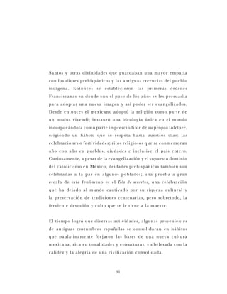 91
Santos y otras divinidades que guardaban una mayor empatía
con los dioses prehispánicos y las antiguas creencias del pueblo
indígena. Entonces se establecieron las primeras órdenes
Franciscanas en donde con el paso de los años se les persuadía
para adoptar una nueva imagen y así poder ser evangelizados.
Desde entonces el mexicano adoptó la religión como parte de
un modus vivendi; instauró una ideología única en el mundo
incorporándola como parte imprescindible de su propio folclore,
erigiendo un hábito que se respeta hasta nuestros días: las
celebraciones o festividades; ritos religiosos que se conmemoran
año con año en pueblos, ciudades e inclusive el país entero.
Curiosamente, a pesar de la evangelización y el supuesto dominio
del catolicismo en México, deidades prehispánicas también son
celebradas a la par en algunos poblados; una prueba a gran
escala de este fenómeno es el Día de muertos, una celebración
que ha dejado al mundo cautivado por su riqueza cultural y
la preservación de tradiciones centenarias, pero sobretodo, la
ferviente devoción y culto que se le tiene a la muerte.
El tiempo logró que diversas actividades, algunas provenientes
de antiguas costumbres españolas se consolidaran en hábitos
que paulatinamente forjaron las bases de una nueva cultura
mexicana, rica en tonalidades y estructuras, embelesada con la
calidez y la alegría de una civilización consolidada.
 