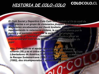 HISTORIA DE COLO-COLO


El Club Social y Deportivo Colo Colo fue fundado el 19 de abril de
1925 gracias a un grupo de visionarios jóvenes disidentes de
Magallanes encabezados por David Arellano .Con un nombre
representando lo netamente chileno, la camiseta blanca por la
pureza y el pantalón negro por la seriedad del proyecto
emprendido, el "Cacique" comenzó rápidamente a ganar en
popularidad por todo Chile debido a su innovadora forma de
jugar.

 Hoy, Colo Colo es el equipo que más títulos nacionales
 ostenta (28) y es el único club chileno que ha ganado la Copa
 Libertadores de América (1991). Además, luce en sus vitrinas
 la Recopa Sudamericana (1992), la Copa Interamericana
 (1992), dos tricampeonatos y un tetracampeonato.
 