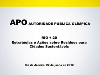 APO AUTORIDADE PÚBLICA OLÍMPICA
                RIO + 20
Estratégias e Ações sobre Resíduos para
         Cidades Sustentáveis




      Rio de Janeiro, 22 de junho de 2012
 