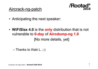 Aircrack-ng-patch

• Anticipating the next speaker:

• WiFiSlax 4.0 is the only distribution that is not
  vulnerable to 0-day of Airodump-ng 1.0
                [No more details, yet]

     – Thanks to Iñaki L. ;-)



Congreso de Seguridad ~ Rooted CON’2010               1
                                                      1
 