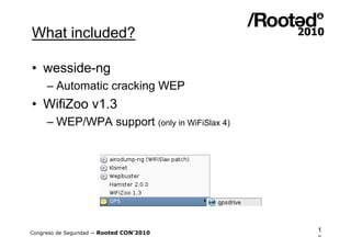What included?

• wesside-ng
     – Automatic cracking WEP
• WifiZoo v1.3
     – WEP/WPA support (only in WiFiSlax 4)




Congreso de Seguridad ~ Rooted CON’2010       1
                                              3
 