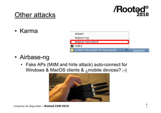 Other attacks

• Karma



• Airbase-ng
    • Fake APs (MitM and hirte attack) auto-connect for
      Windows & MacOS clients & ¿mobile devices? ;-)




Congreso de Seguridad ~ Rooted CON’2010                   1
                                                          4
 