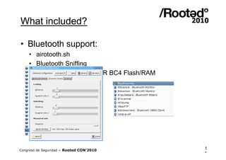 What included?

• Bluetooth support:
    •   airotooth.sh
    •   Bluetooth Sniffing
    •   BTSniff for chipsets CSR BC4 Flash/RAM
    •   BTCrack for Linux




Congreso de Seguridad ~ Rooted CON’2010          1
                                                 5
 