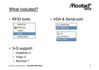 What included?

• RFID tools:                             • IrDA & Serial port:




• 3-G support:
    • Vodafone 
    • Yoigo 
    • Movistar ?
Congreso de Seguridad ~ Rooted CON’2010                           1
                                                                  6
 