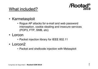 What included?

• Karmetasploit
          • Rogue AP attacks for e-mail and web password
            interception, cookie stealing and insecure services
            (POP3, FTP, SMB, etc)
• Lorcon
          • Packet injection library for IEEE 802.11
• Lorcon2
          • Packet and shellcode injection with Metasploit




Congreso de Seguridad ~ Rooted CON’2010                           2
                                                                  0
 