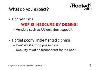 What do you expect?

• For n-th time:
       WEP IS INSECURE BY DESING!
     – Vendors such as Ubiquiti don’t support


• Forget poorly implemented ciphers
     – Don't exist strong passwords
     – Security must be transparent for the user



Congreso de Seguridad ~ Rooted CON’2010            2
                                                   3
 