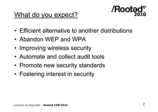 What do you expect?

•   Efficient alternative to another distributions
•   Abandon WEP and WPA
•   Improving wireless security
•   Automate and collect audit tools
•   Promote new security standards
•   Fostering interest in security



Congreso de Seguridad ~ Rooted CON’2010              2
                                                     4
 
