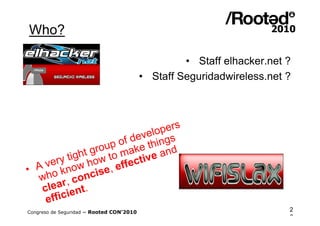 Who?

                                                   • Staff elhacker.net ?
                                          • Staff Seguridadwireless.net ?




                                  pers
                            ve l o g s
                      of de thin
                roup make and
           ght g w to
      ry ti ho
  A ve know se, effe      ctive
•
  who r, conci
   clea ient.
    effic
Congreso de Seguridad ~ Rooted CON’2010                                 2
                                                                        6
 