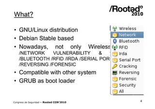What?

• GNU/Linux distribution
• Debian Stable based
• Nowadays, not only                      Wireless   Security:
    /NETWORK     VULNERABILITY     &  PENTESTING
    /BLUETOOTH /RFID /IRDA /SERIAL PORT /CRACKING
    /REVERSING /FORENSIC
• Compatible with other system
• GRUB as boot loader


Congreso de Seguridad ~ Rooted CON’2010                      4
 