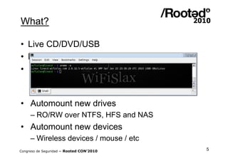 What?

• Live CD/DVD/USB
• Kernel 2.6.32.5 SMP
• KDE 3.5.10|¿KDE 4?
     – Compiz Fusion included
     – Drivers ATI / Drivers NVIDIA
• Automount new drives
     – RO/RW over NTFS, HFS and NAS
• Automount new devices
     – Wireless devices / mouse / etc
Congreso de Seguridad ~ Rooted CON’2010   5
 