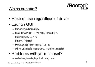 Which support?

• Ease of use regardless of driver
• Launch GUI:
     –   Broadcom bcm43xx
     –   Intel IPW2200, IPW3945, IPW4965
     –   Ralink rt2570, rt73
     –   Prism, Prism2
     –   Realtek rt8180/rt8185, rt8187
     –   Atheros mode managed, monitor, master

• Problems with your chipset?
     – usbview, lsusb, lspci, dmesg, etc...
Congreso de Seguridad ~ Rooted CON’2010          6
 